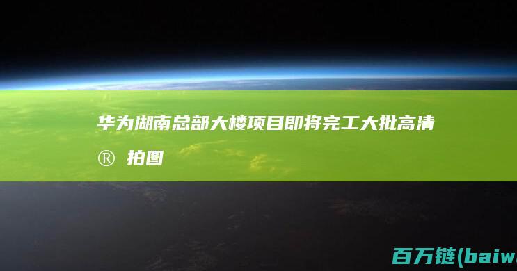 华为湖南总部大楼项目即将完工！大批高清实拍图流出-手机中国